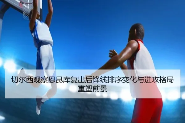 切尔西观察恩昆库复出后锋线排序变化与进攻格局重塑前景