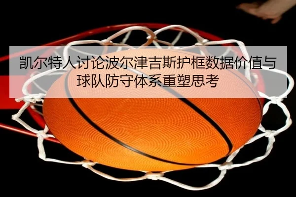 凯尔特人讨论波尔津吉斯护框数据价值与球队防守体系重塑思考