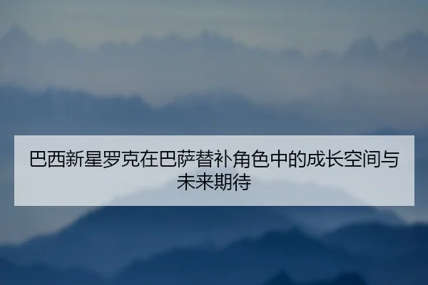 巴西新星罗克在巴萨替补角色中的成长空间与未来期待