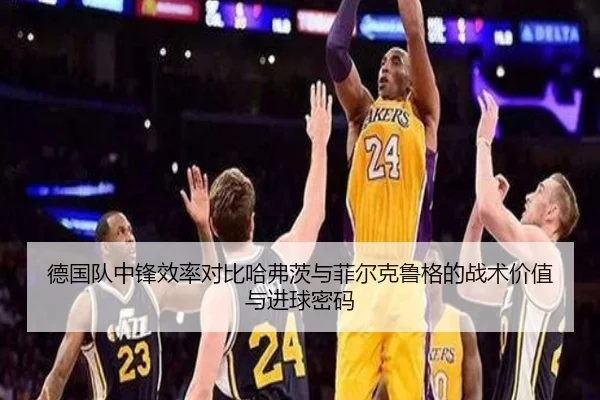 德国队中锋效率对比哈弗茨与菲尔克鲁格的战术价值与进球密码