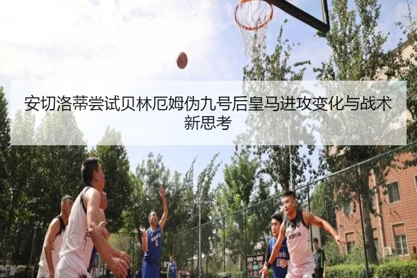 安切洛蒂尝试贝林厄姆伪九号后皇马进攻变化与战术新思考