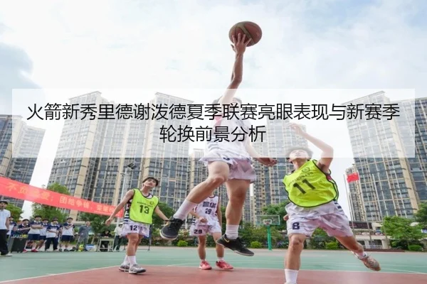 火箭新秀里德谢泼德夏季联赛亮眼表现与新赛季轮换前景分析